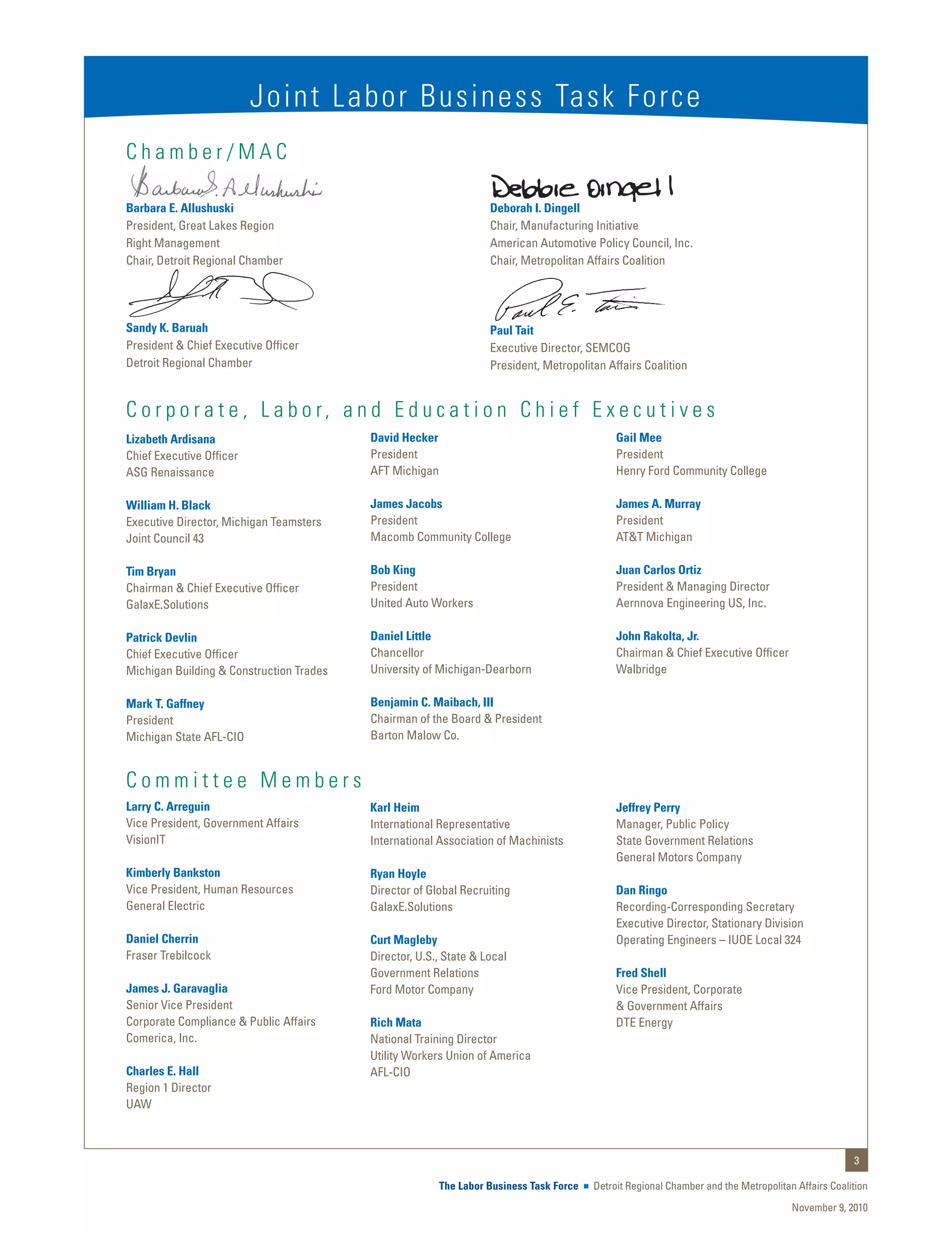 Joint Labor Business Task Force
Chamber/MAC

Barbara E. Allushuski                                              Deborah I. Dingell
President, Great Lakes Region                                      Chair, Manufacturing Initiative
Right Management                                                   American Automotive Policy Council, Inc.
Chair, Detroit Regional Chamber                                    Chair, Metropolitan Affairs Coalition




Sandy K. Baruah                                                    Paul Tait
President & Chief Executive Officer                                Executive Director, SEMCOG
Detroit Regional Chamber                                           President, Metropolitan Affairs Coalition


C o r p o r a t e , L a b o r, a n d E d u c a t i o n C h i e f E x e c u t i v e s
Lizabeth Ardisana                         David Hecker                                        Gail Mee
Chief Executive Officer                   President                                           President
ASG Renaissance                           AFT Michigan                                        Henry Ford Community College

William H. Black                          James Jacobs                                        James A. Murray
Executive Director, Michigan Teamsters    President                                           President
Joint Council 43                          Macomb Community College                            AT&T Michigan

Tim Bryan                                 Bob King                                            Juan Carlos Ortiz
Chairman & Chief Executive Officer        President                                           President & Managing Director
GalaxE.Solutions                          United Auto Workers                                 Aernnova Engineering US, Inc.

Patrick Devlin                            Daniel Little                                       John Rakolta, Jr.
Chief Executive Officer                   Chancellor                                          Chairman & Chief Executive Officer
Michigan Building & Construction Trades   University of Michigan-Dearborn                     Walbridge

Mark T. Gaffney                           Benjamin C. Maibach, III
President                                 Chairman of the Board & President
Michigan State AFL-CIO                    Barton Malow Co.


Committee Members
Larry C. Arreguin                         Karl Heim                                           Jeffrey Perry
Vice President, Government Affairs        International Representative                        Manager, Public Policy
VisionIT                                  International Association of Machinists             State Government Relations
                                                                                              General Motors Company
Kimberly Bankston                         Ryan Hoyle
Vice President, Human Resources           Director of Global Recruiting                       Dan Ringo
General Electric                          GalaxE.Solutions                                    Recording-Corresponding Secretary
                                                                                              Executive Director, Stationary Division
Daniel Cherrin                            Curt Magleby                                        Operating Engineers – IUOE Local 324
Fraser Trebilcock                         Director, U.S., State & Local
                                          Government Relations                                Fred Shell
James J. Garavaglia                       Ford Motor Company                                  Vice President, Corporate
Senior Vice President                                                                         & Government Affairs
Corporate Compliance & Public Affairs     Rich Mata                                           DTE Energy
Comerica, Inc.                            National Training Director
                                          Utility Workers Union of America
Charles E. Hall                           AFL-CIO
Region 1 Director
UAW



                                                                                                                                                    3

                                                         The Labor Business Task Force   Detroit Regional Chamber and the Metropolitan Affairs Coalition
                                                                                                                                      November 9, 2010
 