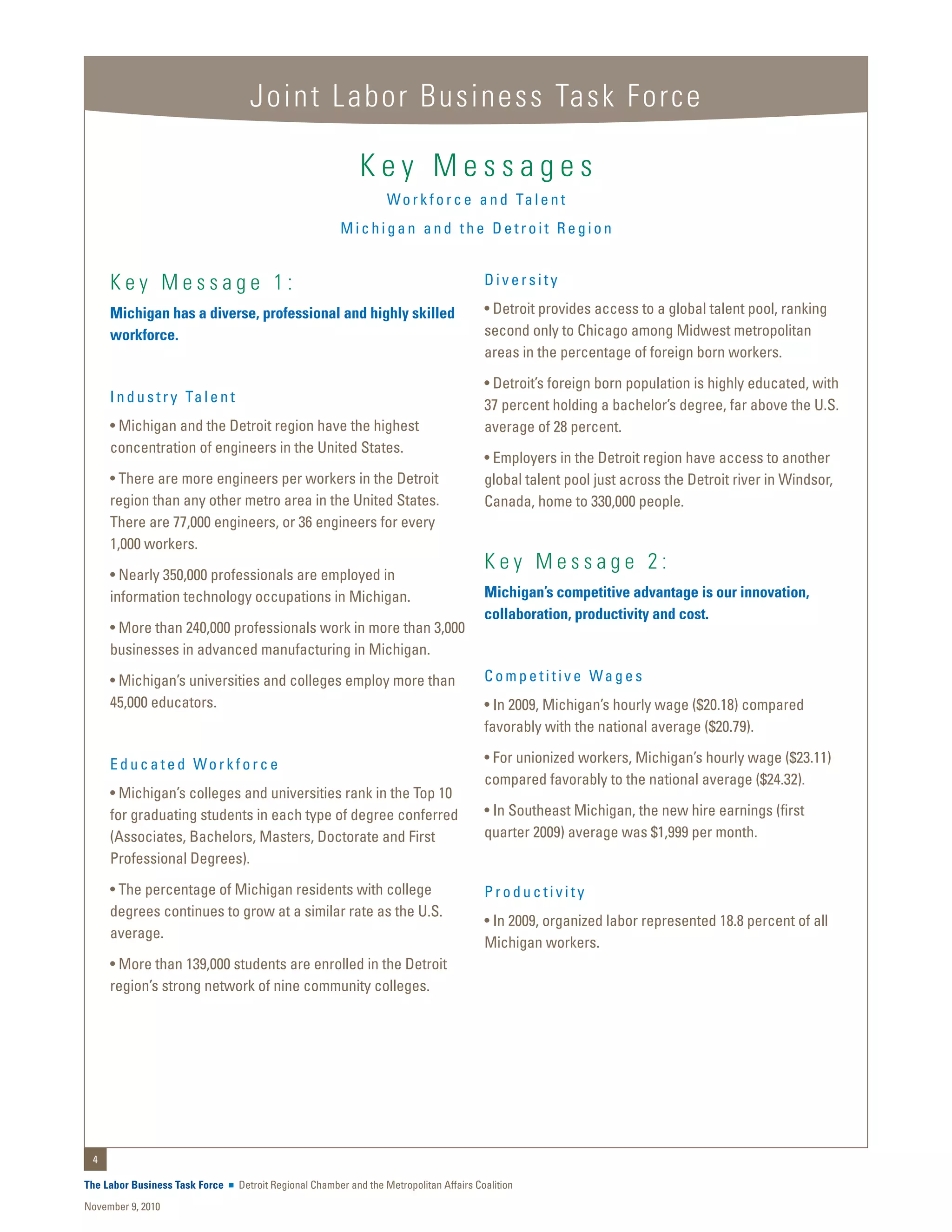 Joint Labor Business Task Force

                                                             Key Messages
                                                                    W o r k f o r c e a n d Ta l e n t
                                                         Michigan and the Detroit Region


     Key Message 1:                                                                       Diversity

     Michigan has a diverse, professional and highly skilled                              • Detroit provides access to a global talent pool, ranking
     workforce.                                                                           second only to Chicago among Midwest metropolitan
                                                                                          areas in the percentage of foreign born workers.
                                                                                          • Detroit’s foreign born population is highly educated, with
     I n d u s t r y Ta l e n t
                                                                                          37 percent holding a bachelor’s degree, far above the U.S.
     • Michigan and the Detroit region have the highest                                   average of 28 percent.
     concentration of engineers in the United States.
                                                                                          • Employers in the Detroit region have access to another
     • There are more engineers per workers in the Detroit                                global talent pool just across the Detroit river in Windsor,
     region than any other metro area in the United States.                               Canada, home to 330,000 people.
     There are 77,000 engineers, or 36 engineers for every
     1,000 workers.
                                                                                          Key Message 2:
     • Nearly 350,000 professionals are employed in
     information technology occupations in Michigan.                                      Michigan’s competitive advantage is our innovation,
                                                                                          collaboration, productivity and cost.
     • More than 240,000 professionals work in more than 3,000
     businesses in advanced manufacturing in Michigan.
     • Michigan’s universities and colleges employ more than                              Competitive Wages
     45,000 educators.                                                                    • In 2009, Michigan’s hourly wage ($20.18) compared
                                                                                          favorably with the national average ($20.79).

     Educated Workforce                                                                   • For unionized workers, Michigan’s hourly wage ($23.11)
                                                                                          compared favorably to the national average ($24.32).
     • Michigan’s colleges and universities rank in the Top 10
     for graduating students in each type of degree conferred                             • In Southeast Michigan, the new hire earnings (first
     (Associates, Bachelors, Masters, Doctorate and First                                 quarter 2009) average was $1,999 per month.
     Professional Degrees).
     • The percentage of Michigan residents with college                                  Productivity
     degrees continues to grow at a similar rate as the U.S.
                                                                                          • In 2009, organized labor represented 18.8 percent of all
     average.
                                                                                          Michigan workers.
     • More than 139,000 students are enrolled in the Detroit
     region’s strong network of nine community colleges.




 4

The Labor Business Task Force     Detroit Regional Chamber and the Metropolitan Affairs Coalition
November 9, 2010
 