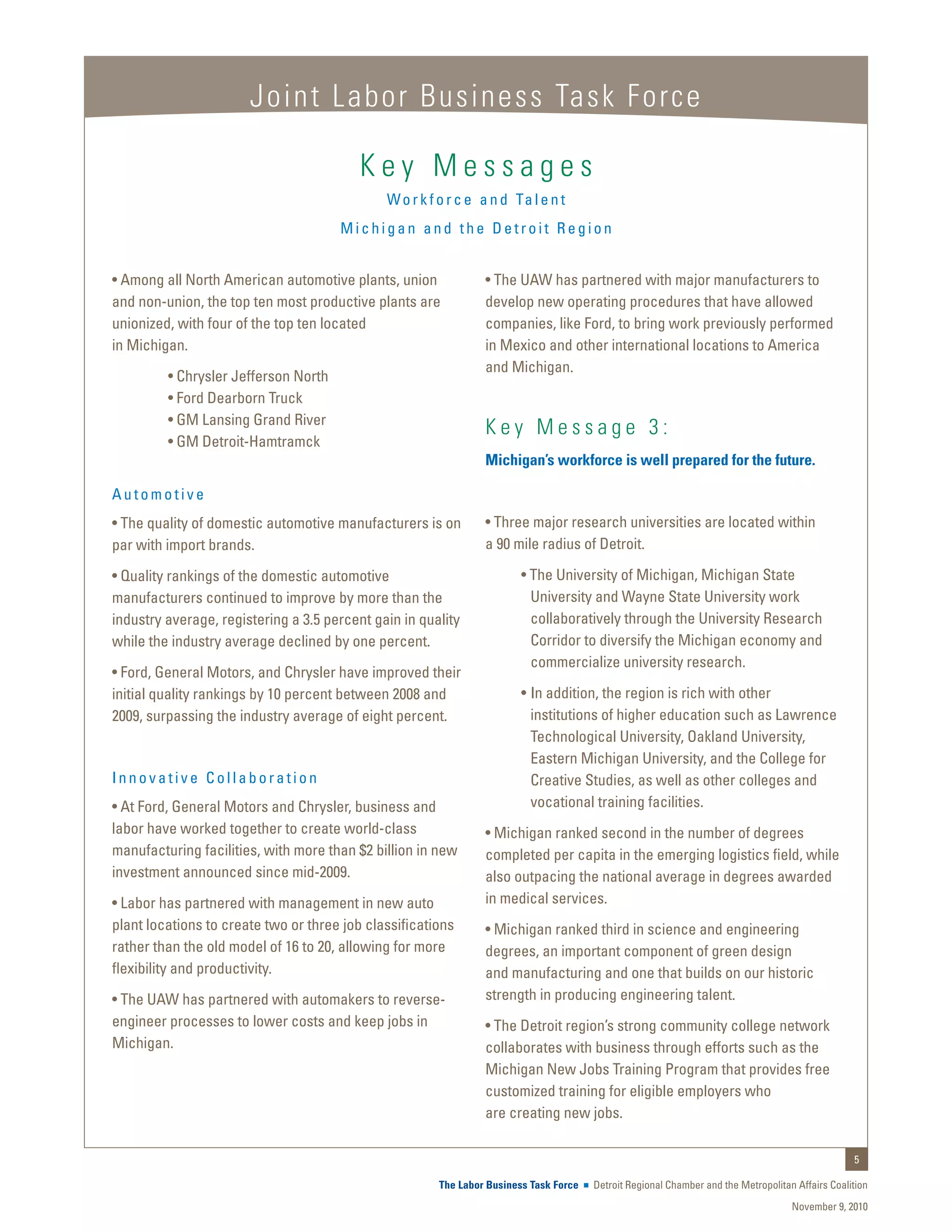 Joint Labor Business Task Force

                                          Key Messages
                                              W o r k f o r c e a n d Ta l e n t
                                      Michigan and the Detroit Region


• Among all North American automotive plants, union             • The UAW has partnered with major manufacturers to
and non-union, the top ten most productive plants are           develop new operating procedures that have allowed
unionized, with four of the top ten located                     companies, like Ford, to bring work previously performed
in Michigan.                                                    in Mexico and other international locations to America
                                                                and Michigan.
	        • Chrysler Jefferson North
	        • Ford Dearborn Truck
	        • GM Lansing Grand River
                                                                Key Message 3:
	        • GM Detroit-Hamtramck
                                                                Michigan’s workforce is well prepared for the future.

Automotive
• The quality of domestic automotive manufacturers is on        • Three major research universities are located within
par with import brands.                                         a 90 mile radius of Detroit.

• Quality rankings of the domestic automotive                           • The University of Michigan, Michigan State
manufacturers continued to improve by more than the                       University and Wayne State University work
industry average, registering a 3.5 percent gain in quality               collaboratively through the University Research
while the industry average declined by one percent.                       Corridor to diversify the Michigan economy and
                                                                          commercialize university research.
• Ford, General Motors, and Chrysler have improved their
initial quality rankings by 10 percent between 2008 and                 • 	In addition, the region is rich with other
2009, surpassing the industry average of eight percent.                    institutions of higher education such as Lawrence
                                                                           Technological University, Oakland University,
                                                                           Eastern Michigan University, and the College for
Innovative Collaboration                                                   Creative Studies, as well as other colleges and
• At Ford, General Motors and Chrysler, business and                       vocational training facilities.
labor have worked together to create world-class                • Michigan ranked second in the number of degrees
manufacturing facilities, with more than $2 billion in new      completed per capita in the emerging logistics field, while
investment announced since mid-2009.                            also outpacing the national average in degrees awarded
• Labor has partnered with management in new auto               in medical services.
plant locations to create two or three job classifications      • Michigan ranked third in science and engineering
rather than the old model of 16 to 20, allowing for more        degrees, an important component of green design
flexibility and productivity.                                   and manufacturing and one that builds on our historic
• The UAW has partnered with automakers to reverse-             strength in producing engineering talent.
engineer processes to lower costs and keep jobs in              • The Detroit region’s strong community college network
Michigan.                                                       collaborates with business through efforts such as the
                                                                Michigan New Jobs Training Program that provides free
                                                                customized training for eligible employers who
                                                                are creating new jobs.

                                                                                                                                                  5

                                                       The Labor Business Task Force   Detroit Regional Chamber and the Metropolitan Affairs Coalition
                                                                                                                                    November 9, 2010
 
