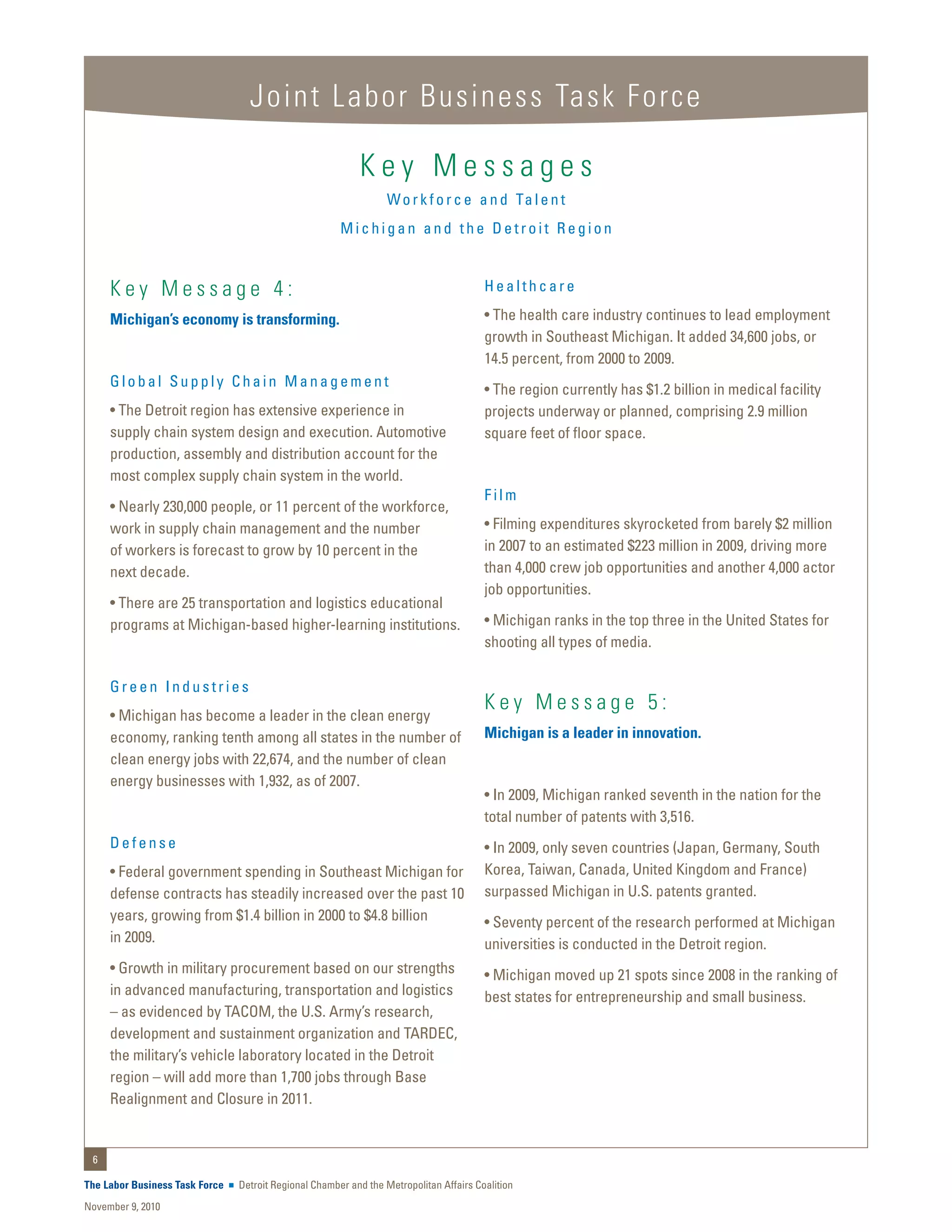 Joint Labor Business Task Force

                                                           Key Messages
                                                                  W o r k f o r c e a n d Ta l e n t
                                                       Michigan and the Detroit Region


     Key Message 4:                                                                     Healthcare

     Michigan’s economy is transforming.                                                • The health care industry continues to lead employment
                                                                                        growth in Southeast Michigan. It added 34,600 jobs, or
                                                                                        14.5 percent, from 2000 to 2009.
     Global Supply Chain Management
                                                                                        • The region currently has $1.2 billion in medical facility
     • The Detroit region has extensive experience in                                   projects underway or planned, comprising 2.9 million
     supply chain system design and execution. Automotive                               square feet of floor space.
     production, assembly and distribution account for the
     most complex supply chain system in the world.
                                                                                        Film
     • Nearly 230,000 people, or 11 percent of the workforce,
     work in supply chain management and the number                                     • Filming expenditures skyrocketed from barely $2 million
     of workers is forecast to grow by 10 percent in the                                in 2007 to an estimated $223 million in 2009, driving more
     next decade.                                                                       than 4,000 crew job opportunities and another 4,000 actor
                                                                                        job opportunities.
     • There are 25 transportation and logistics educational
     programs at Michigan-based higher-learning institutions.                           • Michigan ranks in the top three in the United States for
                                                                                        shooting all types of media.

     Green Industries
                                                                                        Key Message 5:
     • Michigan has become a leader in the clean energy
     economy, ranking tenth among all states in the number of                           Michigan is a leader in innovation.
     clean energy jobs with 22,674, and the number of clean
     energy businesses with 1,932, as of 2007.
                                                                                        • In 2009, Michigan ranked seventh in the nation for the
                                                                                        total number of patents with 3,516.
     Defense                                                                            • In 2009, only seven countries (Japan, Germany, South
     • Federal government spending in Southeast Michigan for                            Korea, Taiwan, Canada, United Kingdom and France)
     defense contracts has steadily increased over the past 10                          surpassed Michigan in U.S. patents granted.
     years, growing from $1.4 billion in 2000 to $4.8 billion                           • Seventy percent of the research performed at Michigan
     in 2009.                                                                           universities is conducted in the Detroit region.
     • Growth in military procurement based on our strengths                            • Michigan moved up 21 spots since 2008 in the ranking of
     in advanced manufacturing, transportation and logistics                            best states for entrepreneurship and small business.
     – as evidenced by TACOM, the U.S. Army’s research,
     development and sustainment organization and TARDEC,
     the military’s vehicle laboratory located in the Detroit
     region – will add more than 1,700 jobs through Base
     Realignment and Closure in 2011.


 6

The Labor Business Task Force   Detroit Regional Chamber and the Metropolitan Affairs Coalition
November 9, 2010
 