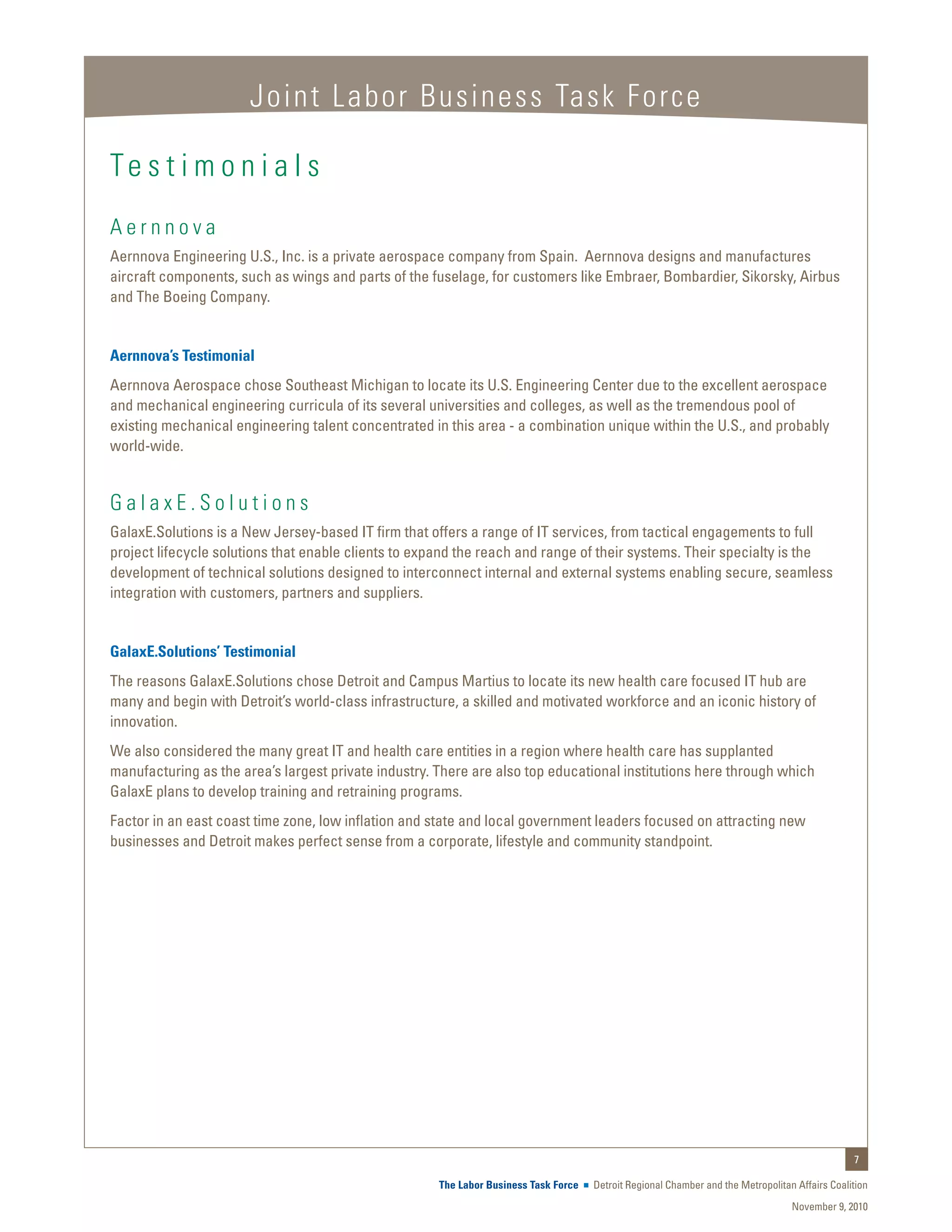 Joint Labor Business Task Force

Te s t i m o n i a l s
Aernnova
Aernnova Engineering U.S., Inc. is a private aerospace company from Spain. Aernnova designs and manufactures
aircraft components, such as wings and parts of the fuselage, for customers like Embraer, Bombardier, Sikorsky, Airbus
and The Boeing Company.


Aernnova’s Testimonial
Aernnova Aerospace chose Southeast Michigan to locate its U.S. Engineering Center due to the excellent aerospace
and mechanical engineering curricula of its several universities and colleges, as well as the tremendous pool of
existing mechanical engineering talent concentrated in this area - a combination unique within the U.S., and probably
world-wide.


GalaxE.Solutions
GalaxE.Solutions is a New Jersey-based IT firm that offers a range of IT services, from tactical engagements to full
project lifecycle solutions that enable clients to expand the reach and range of their systems. Their specialty is the
development of technical solutions designed to interconnect internal and external systems enabling secure, seamless
integration with customers, partners and suppliers.


GalaxE.Solutions’ Testimonial
The reasons GalaxE.Solutions chose Detroit and Campus Martius to locate its new health care focused IT hub are
many and begin with Detroit’s world-class infrastructure, a skilled and motivated workforce and an iconic history of
innovation.
We also considered the many great IT and health care entities in a region where health care has supplanted
manufacturing as the area’s largest private industry. There are also top educational institutions here through which
GalaxE plans to develop training and retraining programs.
Factor in an east coast time zone, low inflation and state and local government leaders focused on attracting new
businesses and Detroit makes perfect sense from a corporate, lifestyle and community standpoint.




                                                                                                                                                 7

                                                      The Labor Business Task Force   Detroit Regional Chamber and the Metropolitan Affairs Coalition
                                                                                                                                   November 9, 2010
 