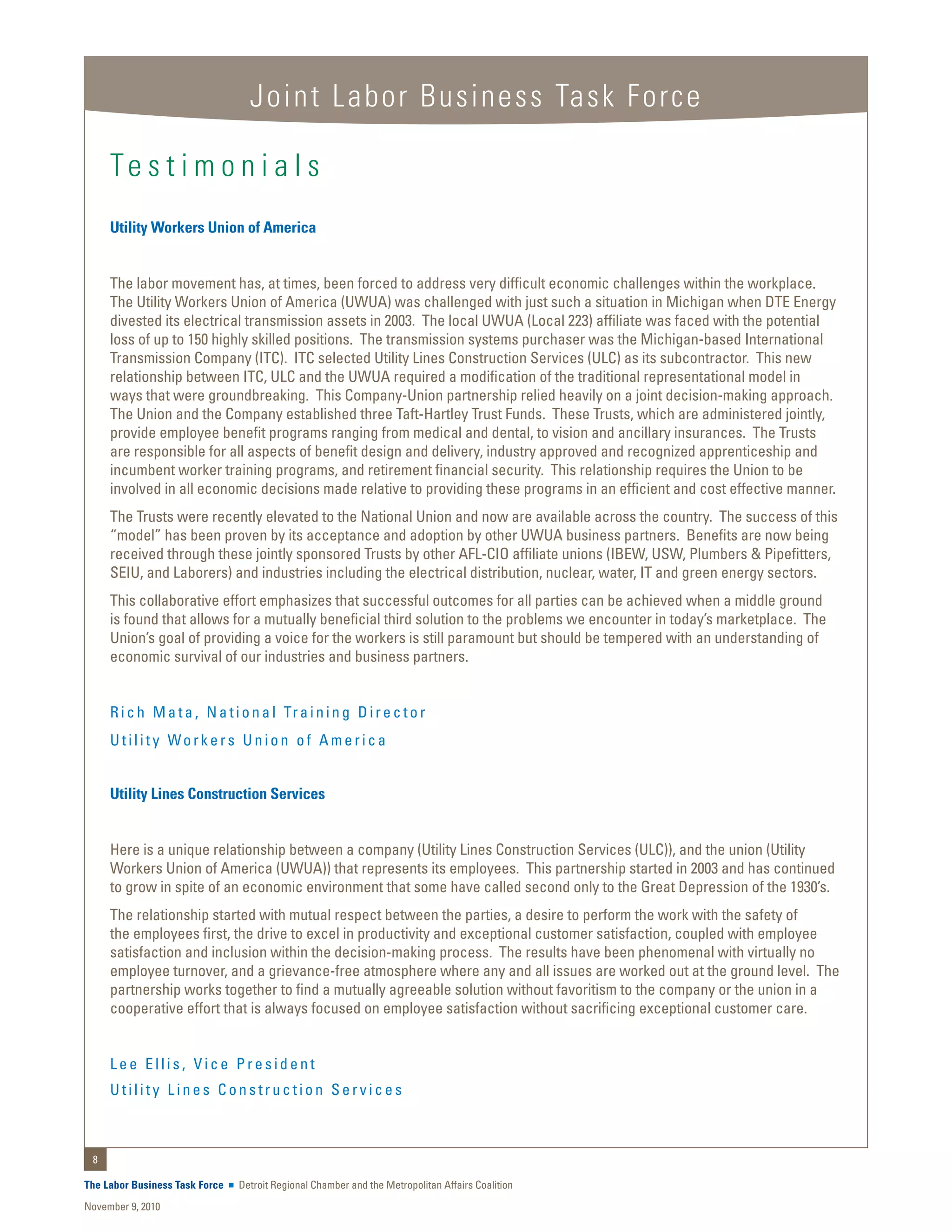 Joint Labor Business Task Force

     Te s t i m o n i a l s
     Utility Workers Union of America


     The labor movement has, at times, been forced to address very difficult economic challenges within the workplace.
     The Utility Workers Union of America (UWUA) was challenged with just such a situation in Michigan when DTE Energy
     divested its electrical transmission assets in 2003. The local UWUA (Local 223) affiliate was faced with the potential
     loss of up to 150 highly skilled positions. The transmission systems purchaser was the Michigan-based International
     Transmission Company (ITC). ITC selected Utility Lines Construction Services (ULC) as its subcontractor. This new
     relationship between ITC, ULC and the UWUA required a modification of the traditional representational model in
     ways that were groundbreaking. This Company-Union partnership relied heavily on a joint decision-making approach.
     The Union and the Company established three Taft-Hartley Trust Funds. These Trusts, which are administered jointly,
     provide employee benefit programs ranging from medical and dental, to vision and ancillary insurances. The Trusts
     are responsible for all aspects of benefit design and delivery, industry approved and recognized apprenticeship and
     incumbent worker training programs, and retirement financial security. This relationship requires the Union to be
     involved in all economic decisions made relative to providing these programs in an efficient and cost effective manner.
     The Trusts were recently elevated to the National Union and now are available across the country. The success of this
     “model” has been proven by its acceptance and adoption by other UWUA business partners. Benefits are now being
     received through these jointly sponsored Trusts by other AFL-CIO affiliate unions (IBEW, USW, Plumbers & Pipefitters,
     SEIU, and Laborers) and industries including the electrical distribution, nuclear, water, IT and green energy sectors.
     This collaborative effort emphasizes that successful outcomes for all parties can be achieved when a middle ground
     is found that allows for a mutually beneficial third solution to the problems we encounter in today’s marketplace. The
     Union’s goal of providing a voice for the workers is still paramount but should be tempered with an understanding of
     economic survival of our industries and business partners.


     R i c h M a t a , N a t i o n a l Tr a i n i n g D i r e c t o r
     Utility Workers Union of America


     Utility Lines Construction Services


     Here is a unique relationship between a company (Utility Lines Construction Services (ULC)), and the union (Utility
     Workers Union of America (UWUA)) that represents its employees. This partnership started in 2003 and has continued
     to grow in spite of an economic environment that some have called second only to the Great Depression of the 1930’s.
     The relationship started with mutual respect between the parties, a desire to perform the work with the safety of
     the employees first, the drive to excel in productivity and exceptional customer satisfaction, coupled with employee
     satisfaction and inclusion within the decision-making process. The results have been phenomenal with virtually no
     employee turnover, and a grievance-free atmosphere where any and all issues are worked out at the ground level. The
     partnership works together to find a mutually agreeable solution without favoritism to the company or the union in a
     cooperative effort that is always focused on employee satisfaction without sacrificing exceptional customer care.


     Lee Ellis, Vice President
     Utility Lines Construction Services



 8

The Labor Business Task Force   Detroit Regional Chamber and the Metropolitan Affairs Coalition
November 9, 2010
 