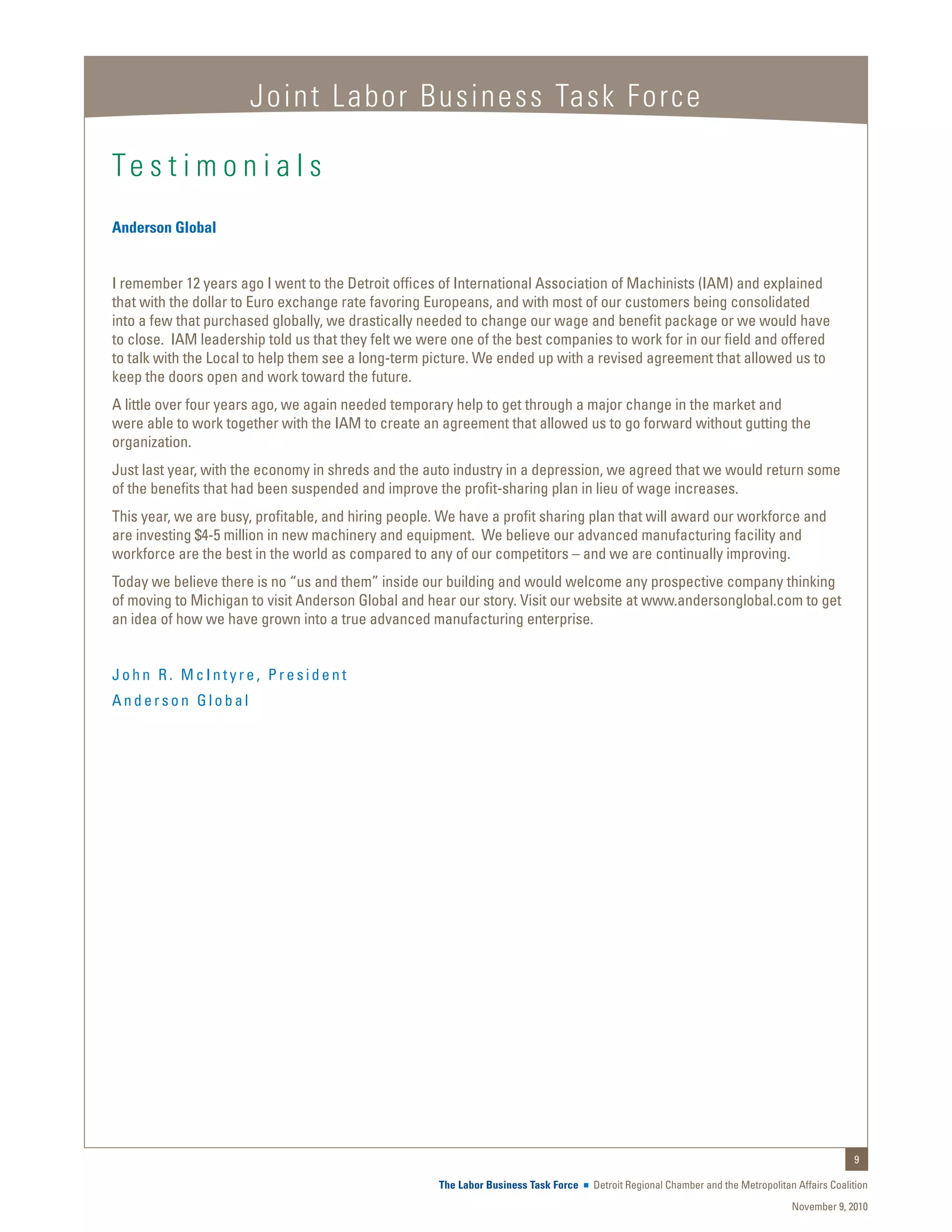 Joint Labor Business Task Force

Te s t i m o n i a l s
Anderson Global


I remember 12 years ago I went to the Detroit offices of International Association of Machinists (IAM) and explained
that with the dollar to Euro exchange rate favoring Europeans, and with most of our customers being consolidated
into a few that purchased globally, we drastically needed to change our wage and benefit package or we would have
to close. IAM leadership told us that they felt we were one of the best companies to work for in our field and offered
to talk with the Local to help them see a long-term picture. We ended up with a revised agreement that allowed us to
keep the doors open and work toward the future.
A little over four years ago, we again needed temporary help to get through a major change in the market and
were able to work together with the IAM to create an agreement that allowed us to go forward without gutting the
organization.
Just last year, with the economy in shreds and the auto industry in a depression, we agreed that we would return some
of the benefits that had been suspended and improve the profit-sharing plan in lieu of wage increases.
This year, we are busy, profitable, and hiring people. We have a profit sharing plan that will award our workforce and
are investing $4-5 million in new machinery and equipment. We believe our advanced manufacturing facility and
workforce are the best in the world as compared to any of our competitors – and we are continually improving.
Today we believe there is no “us and them” inside our building and would welcome any prospective company thinking
of moving to Michigan to visit Anderson Global and hear our story. Visit our website at www.andersonglobal.com to get
an idea of how we have grown into a true advanced manufacturing enterprise.


John R. McIntyre, President
Anderson Global




                                                                                                                                                9

                                                     The Labor Business Task Force   Detroit Regional Chamber and the Metropolitan Affairs Coalition
                                                                                                                                  November 9, 2010
 