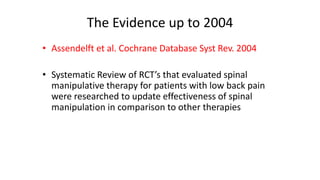 The Evidence up to 2004
• Assendelft et al. Cochrane Database Syst Rev. 2004
• Systematic Review of RCT’s that evaluated spinal
manipulative therapy for patients with low back pain
were researched to update effectiveness of spinal
manipulation in comparison to other therapies
 