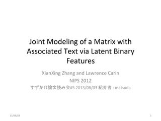 Joint	
  Modeling	
  of	
  a	
  Matrix	
  with	
  
Associated	
  Text	
  via	
  Latent	
  Binary	
  
Features	
XianXing	
  Zhang	
  and	
  Lawrence	
  Carin	
  
NIPS	
  2012	
  
すずかけ論文読み会#5	
  2013/08/03	
  紹介者	
  :	
  matsuda	
13/08/03	
 1	
 