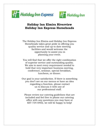 Holiday Inn Elmira Riverview
   Holiday Inn Express Horseheads



The Holiday Inn Elmira and Holiday Inn Express
  Horseheads takes great pride in offering you
     quality service and up to date meeting
        facilities and would welcome the
           opportunity to assist you in
                planning your event.

 You will find that we offer the right combination
   of superior service and outstanding quality.
  We aim to meet every requirement needed to
   hold that very important business meeting,
      conference, seminar, special breakfast,
                luncheon, or dinner.

Our goal is your satisfaction. If there is something
  you don’t see on our menus or have an idea
       regarding a function, please contact
            us to discuss it with one of
              our professional staff.

  Please review our catering guidelines that are
   included and feel free to phone our catering
    office with any questions you may have at
     607-734-0402, we will be happy to help!
 