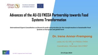 CEA-FIRST is Supported under Horizon Europe
Dr. Irene Annor-Frempong
Lead, AU-EU IRC on FNSSA, FARA
&
Coordinator, HEurope CEA-FIRST
Advances of the AU-EU FNSSA Partnership towards Food
Systems Transformation
International Expert Consultation on Research needs and priorities for the transformation to Sustainable Food
Systems at European and global level
23-25 Jan 2024
 