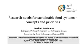 International Expert Consultation on Research needs and priorities for the transformation to Sustainable
Food Systems at European and global level
by SCAR ARCH, FOOD SYSTEMS and BIOECONOMY SWGs
23, 24 and 25 January, 2024
Joachim von Braun
Distinguished Professor for Economic and Technological Change,
Bonn University, Center for Development Research (ZEF)
Research needs for sustainable food systems –
concepts and priorities
 