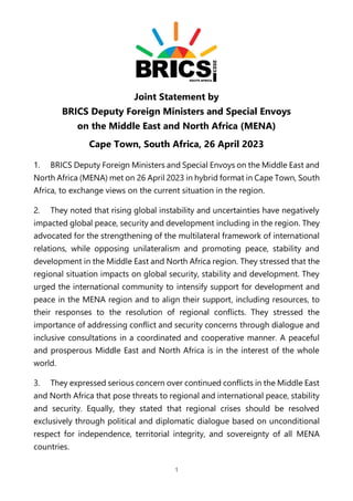 1
Joint Statement by
BRICS Deputy Foreign Ministers and Special Envoys
on the Middle East and North Africa (MENA)
Cape Town, South Africa, 26 April 2023
1. BRICS Deputy Foreign Ministers and Special Envoys on the Middle East and
North Africa (MENA) met on 26 April 2023 in hybrid format in Cape Town, South
Africa, to exchange views on the current situation in the region.
2. They noted that rising global instability and uncertainties have negatively
impacted global peace, security and development including in the region. They
advocated for the strengthening of the multilateral framework of international
relations, while opposing unilateralism and promoting peace, stability and
development in the Middle East and North Africa region. They stressed that the
regional situation impacts on global security, stability and development. They
urged the international community to intensify support for development and
peace in the MENA region and to align their support, including resources, to
their responses to the resolution of regional conflicts. They stressed the
importance of addressing conflict and security concerns through dialogue and
inclusive consultations in a coordinated and cooperative manner. A peaceful
and prosperous Middle East and North Africa is in the interest of the whole
world.
3. They expressed serious concern over continued conflicts in the Middle East
and North Africa that pose threats to regional and international peace, stability
and security. Equally, they stated that regional crises should be resolved
exclusively through political and diplomatic dialogue based on unconditional
respect for independence, territorial integrity, and sovereignty of all MENA
countries.
 