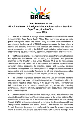 Joint Statement of the
BRICS Ministers of Foreign Affairs and International Relations
Cape Town, South Africa
1 June 2023
1. The BRICS Ministers of Foreign Affairs and International Relations met on
1 June 2023 in Cape Town, South Africa. They exchanged views on major
global and regional trends and issues. They reaffirmed their commitment to
strengthening the framework of BRICS cooperation under the three pillars of
political and security, economic and financial, and cultural and people-to-
people cooperation upholding the BRICS spirit featuring mutual respect and
understanding, equality, solidarity, openness, inclusiveness, and consensus.
2. The Ministers reiterated their commitment to strengthening multilateralism
and upholding international law, including the purposes and principles
enshrined in the Charter of the United Nations (UN) as its indispensable
cornerstone, and the central role of the UN in an international system in which
sovereign states cooperate to maintain peace and security, advance
sustainable development, ensure the promotion and protection of democracy,
human rights and fundamental freedoms for all, and promoting cooperation
based on the spirit of solidarity, mutual respect, justice and equality.
3. The Ministers expressed concern about the use of unilateral coercive
measures, which are incompatible with the principles of the Charter of the UN
and produce negative effects notably in the developing world. They reiterated
their commitment to enhancing and improving global governance by promoting
a more agile, effective, efficient, representative and accountable international
and multilateral system.
4. The Ministers recalled UN General Assembly (UNGA) Resolution 75/1 and
reiterated the call for reforms of the principal organs of the United Nations. They
recommitted to instil new life in the discussions on reform of the UN Security
Council (UNSC) and continue the work to revitalise the General Assembly and
strengthen the Economic and Social Council. They recalled the 2005 World
Summit Outcome document and reaffirmed the need for a comprehensive
reform of the UN, including its Security Council, with a view to making it more
 