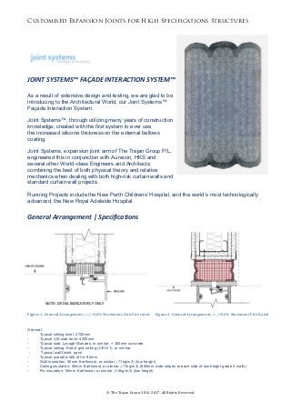 Customised Expansion Joints for High Specifications Structures
©	The	Trajan	Group	2014-2017.	All	Rights	Reserved.	
	
	
	
	
JOINT	SYSTEMS™	FAÇADE	INTERACTION	SYSTEM™	
	
As a result of extensive design and testing, we are glad to be
introducing to the Architectural World, our Joint Systems™
Façade Interaction System.
Joint Systems™, through utilizing many years of construction
knowledge, created with the first system to ever use
the increased silicone thickness on the external bellows
coating.
Joint Systems, expansion joint arm of The Trajan Group P/L,
engineered this in conjunction with Aurecon, HKS and
several other World-class Engineers and Architects;
combining the best of both physical theory and relative
mechanics when dealing with both high-risk curtain walls and
standard curtain wall projects.
Running Projects include the New Perth Childrens’ Hospital, and the world’s most technologically
advanced, the New Royal Adelaide Hospital.
	
General	Arrangement	|	Specifications	
	
	
	
	
	
	 	
	
	
	
	
Figure	1.	General	Arrangement,	<	-/+50%	Movement,	Non	Fire	rated						Figure	2.	General	Arrangement,	<	-/+50%	Movement	Fire	Rated	
General:
- Typical ceiling level: 2700mm
- Typical U/S slab level: 4200mm
- Typical slab: Lysaght Bondek, or similar, + 300mm concrete
- Typical ceiling: Knauf grid ceiling (CEI-01), or similar,
- Typical wall finish: paint
- Typical overall width of fin: 92mm
- Wall insulation: 50mm Earthwool, or similar, (11kg/m3) (low height)
- Ceiling insulation: 50mm Earthwool, or similar, (11kg/m3) (600mm wide stripes to each side of low height grade 3 walls)
- Fin insulation: 50mm Earthwool, or similar, (14kg/m3) (low height)
 