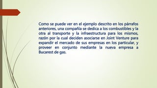 Como se puede ver en el ejemplo descrito en los párrafos
anteriores, una compañía se dedica a los combustibles y la
otra al transporte y la infraestructura para los mismos,
razón por la cual deciden asociarse en Joint Venture para
expandir el mercado de sus empresas en los particular, y
proveer en conjunto mediante la nueva empresa a
Bucarest de gas.
 