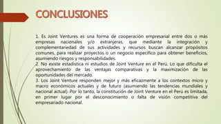 1. Es Joint Ventures es una forma de cooperación empresarial entre dos o más
empresas nacionales y/o extranjeras, que mediante la integración y
complementariedad de sus actividades y recursos buscan alcanzar propósitos
comunes, para realizar proyectos o un negocio específico para obtener beneficios,
asumiendo riesgos y responsabilidades.
2. No existe estadística ni estudios de Joint Venture en el Perú. Lo que dificulta el
aprovechamiento de las ventajas comparativas y la maximización de las
oportunidades del mercado.
3. Los Joint Venture responden mejor y más eficazmente a los contextos micro y
macro económicos actuales y de futuro (asumiendo las tendencias mundiales y
nacional actual). Por lo tanto, la constitución de Joint Venture en el Perú es limitada,
en primer lugar por el desconocimiento o falta de visión competitiva del
empresariado nacional.
 