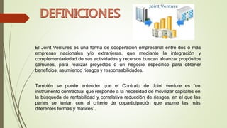 El Joint Ventures es una forma de cooperación empresarial entre dos o más
empresas nacionales y/o extranjeras, que mediante la integración y
complementariedad de sus actividades y recursos buscan alcanzar propósitos
comunes, para realizar proyectos o un negocio específico para obtener
beneficios, asumiendo riesgos y responsabilidades.
También se puede entender que el Contrato de Joint venture es “un
instrumento contractual que responde a la necesidad de movilizar capitales en
la búsqueda de rentabilidad y correlativa reducción de riesgos, en el que las
partes se juntan con el criterio de coparticipación que asume las más
diferentes formas y matices”.
 