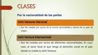 Por la nacionalidad de las partes
Joint Ventures Nacional
• Son las creadas por socios de la misma nacionalidad y dentro de su país de
origen.
Joint Venture Internacional
• Son las creadas por socios de diferentes nacionalidades. En cuyo
caso, el socio local el que tenga el domicilio social en el país
donde se instale la Joint Venture.
 