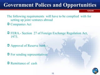 Government Polices and Opportunities The following requirements  will have to be complied  with for setting up joint ventures abroad  Companies Act  FERA.- Section  27 of Foreign Exchange Regulation Act, 1973. Approval of Reserve bank.-  For sending representatives  Remittance of  cash  