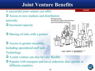 Joint Venture Benefits A successful joint venture can offer: Access to new markets and distribution networks Increased capacity Sharing of risks with a partner Access to greater resources, including specialized staff and  Technology A joint venture can also be very flexible  Popular with transport and travel industries that operate in different countries. 