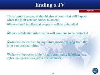 Ending a JV The original agreement should also set out what will happen when the joint venture comes to an end. how shared intellectual property will be unbundled how confidential information will continue to be protected who will be entitled to any future income arising from the joint venture's activities who will be responsible for any continuing liabilities, e.g. debts and guarantees given to customers 