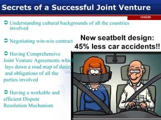 Understanding cultural backgrounds of all the countries involved  Negotiating win-win contract  Having Comprehensive  Joint Venture Agreements which lays down a road map of duties and obligations of all the parties involved  Having a workable and  efficient Dispute Resolution Mechanism  Secrets of a Successful Joint Venture 