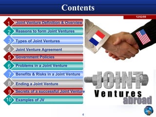 Contents Joint Venture Definition & Overview 1 Reasons to form Joint Ventures 2 Types of Joint Ventures 3 Joint Venture Agreement 4 5 6 7 8 9 10 Government Policies Problems in a Joint Venture Benefits & Risks in a Joint Venture Secrets of a successful Joint Venture Ending a Joint Venture Examples of JV 