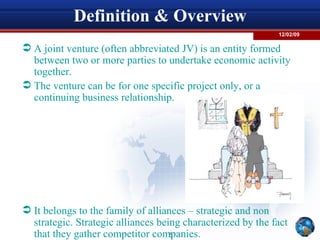 Definition & Overview A joint venture (often abbreviated JV) is an entity formed between two or more parties to undertake economic activity together.  The venture can be for one specific project only, or a continuing business relationship. It belongs to the family of alliances – strategic and non strategic. Strategic alliances being characterized by the fact that they gather competitor companies. 