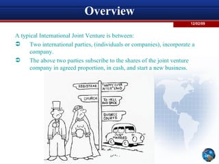 Overview A typical International Joint Venture is between:  Two international parties, (individuals or companies), incorporate a company.  The above two parties subscribe to the shares of the joint venture company in agreed proportion, in cash, and start a new business.  