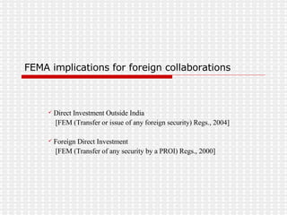 FEMA implications for foreign collaborations Direct Investment Outside India [FEM (Transfer or issue of any foreign security) Regs., 2004] Foreign Direct Investment [FEM (Transfer of any security by a PROI) Regs., 2000] 