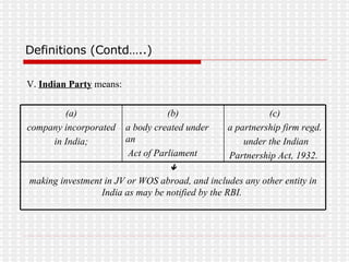 Definitions (Contd…..) V.  Indian Party  means:  making investment in JV or WOS abroad, and includes any other entity in India as may be notified by the RBI.  (c) a partnership firm regd. under the Indian Partnership Act, 1932.  (b) a body created under an Act of Parliament (a) company incorporated in India;  