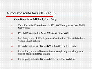 Automatic route for ODI (Reg.6) Conditions to be fulfilled by Ind. Party Total Financial Commitment in JV / WOS not greater than 300% Net Worth; JV / WOS engaged in  bona fide business activity ; Ind. Party not on RBI’s Exporters Caution List / list of defaulters / under investigation; Up to date returns in  Form APR  submitted by Ind. Party; Indian Party routes all transactions through only one designated branch of an authorized dealer; Indian party submits  Form ODA  to the authorized dealer. 