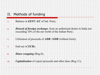 II.  Methods of funding Balance in  EEFC A/C  of Ind. Party; Drawal of foreign exchange , from an authorized dealer in India not exceeding 10% of the net worth of the Indian Party; Utilisation of proceeds of  ADR / GDR  (without limit); End use of  ECBs ; Share swapping  (Reg.8); Capitalisation  of export proceeds and other dues (Reg.11); 