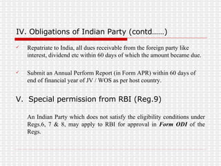 IV. Obligations of Indian Party (contd……) Repatriate to India, all dues receivable from the foreign party like interest, dividend etc within 60 days of which the amount became due. Submit an Annual Perform Report (in Form APR) within 60 days of end of financial year of JV / WOS as per host country. V.  Special permission from RBI (Reg.9) An Indian Party which does not satisfy the eligibility conditions under Regs.6, 7 & 8, may apply to RBI for approval in  Form ODI  of the Regs. 