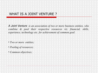WHAT IS A JOINT VENTURE ? A Joint Venture  is an association of two or more business entities, who combine & pool their respective resources viz. financial, skills, experience, technology etc. for achievement of common goal. Two or more  entities; Pooling of resources; Common objectives; 