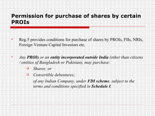 Permission for purchase of shares by certain PROIs Reg.5 provides conditions for purchase of shares by PROIs, FIIs, NRIs, Foreign Venture Capital Investors etc. Any  PROIs  or an  entity incorporated outside India  (other than citizens / entities of Bangladesh or Pakistan), may purchase: Shares; or  Convertible debentures; of any Indian Company, under  FDI scheme , subject to the terms and conditions specified in  Schedule I .  