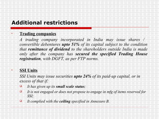 Additional restrictions Trading companies A trading company incorporated in India may issue shares /  convertible debentures  upto 51%  of its capital subject to the condition that  remittance of dividend  to the shareholders outside India is made only after the company has  secured the specified Trading House registration , with DGFT, as per FTP norms. SSI Units SSI Units may issue securities  upto 24%  of its paid-up capital, or in excess of that if: It has given up its  small scale status ; It is not engaged or does not propose to engage in mfg of items reserved for SSI; It complied with the  ceiling  specified in Annexure B.  