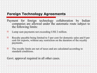 Foreign Technology Agreements Payment for foreign technology collaboration by Indian companies are allowed under the automatic route subject to the following limits: Lump sum payments not exceeding US$ 2 million.  Royalty payable being limited to 5 per cent for domestic sales and 8 per cent for exports, without any restriction on the duration of the royalty payments.  The royalty limits are net of taxes and are calculated according to standard conditions.  Govt. approval required in all other cases. 