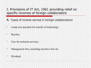 I. Provisions of IT Act, 1961 providing relief on specific incomes of foreign collaborators A.  Types of income earned in foreign collaborations Lump sum payment for transfer of technology; Royalty; Fees for technical services; Management fees, including incentive fees etc. Dividend. 