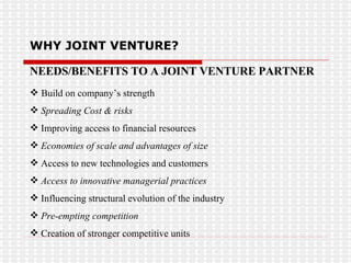 WHY JOINT VENTURE? NEEDS/BENEFITS TO A JOINT VENTURE PARTNER Build on company’s strength Spreading Cost & risks Improving access to financial resources Economies of scale and advantages of size Access to new technologies and customers Access to innovative managerial practices   Influencing structural evolution of the industry Pre-empting competition Creation of stronger competitive units 