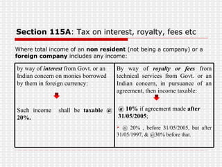 Section 115A : Tax on interest, royalty, fees etc Where total income of an  non resident  (not being a company) or a  foreign company  includes any income: By way of  royalty or fees  from technical services from Govt. or an Indian concern, in pursuance of an agreement, then income taxable:  @ 10%  if agreement made  after  31/05/2005 ; @ 20% , before 31/05/2005, but after 31/05/1997, & @30% before that.  by way of  interest  from Govt. or an Indian concern on monies borrowed by them in foreign currency: Such income  shall be  taxable @ 20%. 