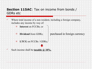 Section 115AC : Tax on income from bonds / GDRs etc Where total income of a non resident, including a foreign company, includes any income by way of: Interest  on FCCBs; or  Dividend  from GDRs;  purchased in foreign currency   LTCG  on FCCBs / GDRs;  Such income shall be  taxable @ 10%.   