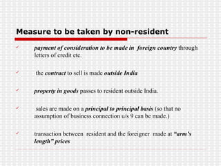 Measure to be taken by non-resident payment of consideration to be made in  foreign country  through letters of credit etc. the  contract  to sell is made  outside India  property in goods  passes to resident outside India.  sales are made on a  principal to principal basis  (so that no assumption of business connection u/s 9 can be made.) transaction between  resident and the foreigner  made at  “arm’s length” prices  