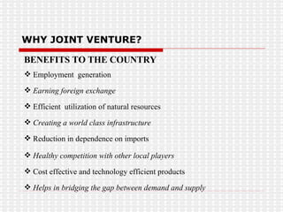 BENEFITS TO THE COUNTRY Employment  generation Earning foreign exchange Efficient  utilization of natural resources Creating a world class infrastructure   Reduction in dependence on imports Healthy competition with other local players Cost effective and technology efficient products Helps in bridging the gap between demand and supply WHY JOINT VENTURE? 