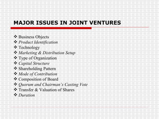 MAJOR ISSUES IN JOINT VENTURES Business Objects Product Identification Technology Marketing & Distribution Setup Type of Organization Capital Structure Shareholding Pattern Mode of Contribution Composition of Board Quorum and Chairman’s Casting Vote Transfer & Valuation of Shares Duration 