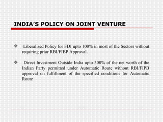 INDIA’S POLICY ON JOINT VENTURE Liberalised Policy for FDI upto 100% in most of the Sectors without requiring prior RBI/FIBP Approval. Direct Investment Outside India upto 300% of the net worth of the Indian Party permitted under Automatic Route without RBI/FIPB approval on fulfillment of the specified conditions for Automatic Route 