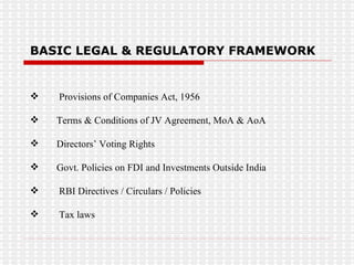 BASIC LEGAL & REGULATORY FRAMEWORK  Provisions of Companies Act, 1956 Terms & Conditions of JV Agreement, MoA & AoA Directors’ Voting Rights Govt. Policies on FDI and Investments Outside India RBI Directives / Circulars / Policies Tax laws 