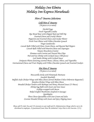 Holiday Inn Elmira
                    Holiday Inn Express Horseheads
                                 Hors d’ Oeuvres Selections
                                      Cold Hors d’ Oeuvres
                                       (50 pieces or as noted)
                                       Deviled Eggs
                                  Fresh Vegetable Crudite
                      Rye Bread Boat with Chipped Beef and Dill Dip
                            Assorted Cheese and Cracker Platter
                     Pepperoni and Assorted Cheese and Cracker Platter
                     Fresh Fruit Platter with White Chocolate Ganach
                                    Finger Sandwiches
          Lavash Rolls Filled with Ham, Cream Cheese, and Roasted Red Peppers
                  Lavash Rolls Filled with Boursin Cheese and Asparagus
                                Tomato Bruschetta Crostini
                       Hummus with Crostini and Toasted Pita Chips
                   Peel and Eat Shrimp with Cocktail Sauce (100 pieces)
                          Iced Jumbo Shrimp with Cocktail Sauce
        Antipasto Platter featuring assorted Meats, Cheeses, Olives, and Vegetables
International Cheese and Fruit Display with White Chocolate Ganach and Assorted Crackers

                                      Hot Hors d’ Oeuvres
                                       (50 pieces or as noted)
                       Mozzarella Sticks with Homemade Marinara
                                    Swedish Meatballs
Buffalo Style Chicken Wings with Bleu Cheese (Served Medium Unless Otherwise Requested )
                         Boneless Chicken Wings with Bleu Cheese
       Breaded Chicken Tenders with Barbeque and Honey Mustard Sauce (25 Pieces)
                       Shrimp Egg Rolls with Sweet and Sour Sauce
                               Scallops wrapped with Bacon
                      Baked Stuffed Mushrooms (Seafood or Sausage)
                                        Spanikopita
                    Three Cheese Quesadillas with Sour Cream and Salsa
               Coconut Breaded Shrimp with Sweet and Spicy Dipping Sauce


 Please add 8% Sales Tax and 12% Gratuity to wait staff and 6% Administrative Charge which is not to be
   distributed to employees. A Guaranteed Count Must Be Submitted 5 days Prior to the Function. (5/11)
 