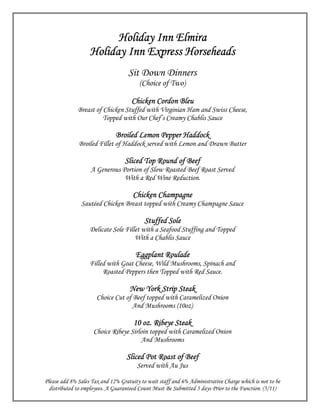 Holiday Inn Elmira
                   Holiday Inn Express Horseheads
                                    Sit Down Dinners
                                         (Choice of Two)

                                     Chicken Cordon Bleu
              Breast of Chicken Stuffed with Virginian Ham and Swiss Cheese,
                        Topped with Our Chef’s Creamy Chablis Sauce

                              Broiled Lemon Pepper Haddock
              Broiled Fillet of Haddock served with Lemon and Drawn Butter

                                  Sliced Top Round of Beef
                   A Generous Portion of Slow Roasted Beef Roast Served
                               With a Red Wine Reduction.

                                      Chicken Champagne
               Sautéed Chicken Breast topped with Creamy Champagne Sauce

                                           Stuffed Sole
                   Delicate Sole Fillet with a Seafood Stuffing and Topped
                                     With a Chablis Sauce

                                       Eggplant Roulade
                   Filled with Goat Cheese, Wild Mushrooms, Spinach and
                        Roasted Peppers then Topped with Red Sauce.

                                                   Steak
                                    New York Strip Steak
                      Choice Cut of Beef topped with Caramelized Onion
                                   And Mushrooms (10oz)

                                      10 oz. Ribeye Steak
                     Choice Ribeye Sirloin topped with Caramelized Onion
                                       And Mushrooms

                                   Sliced Pot Roast of Beef
                                        Served with Au Jus

Please add 8% Sales Tax and 12% Gratuity to wait staff and 6% Administrative Charge which is not to be
  distributed to employees. A Guaranteed Count Must Be Submitted 5 days Prior to the Function. (5/11)
 
