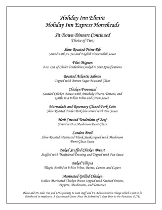 Holiday Inn Elmira
                   Holiday Inn Express Horseheads
                           Sit Down Dinners Continued
                                         (Choice of Two)

                                        Roasted
                                   Slow Roasted Prime Rib
                      Served with Au Jus and English Horseradish Sauce

                                          Filet Mignon
                 8 oz. Cut of Choice Tenderloin Cooked to your Specifications

                                  Roasted Atlantic Salmon
                           Topped with Brown Sugar Mustard Glaze

                                       Chicken Provencal
                 Sautéed Chicken Breast with Artichoke Hearts, Tomato, and
                          Garlic in a White Wine and Cream Sauce.

                      Marmalade and Rosemary Glazed Pork Loin
                    Slow Roasted Tender Pork loin served with Pan Sauce

                              Herb Crusted Tenderloin of Beef
                             Served with a Mushroom Demi Glaze

                                          London Broil
                Slow Roasted Marinated Flank Steak topped with Mushroom
                                   Demi Glaze Sauce

                               Baked Stuffed Chicken Breast
               Stuffed with Traditional Dressing and Topped with Pan Sauce

                                         Baked Tilapia
                  Tilapia Broiled in White Wine, Butter, Lemon, and Capers

                                 Marinated Grilled Chicken
               Italian Marinated Chicken Breast topped with Sautéed Onions,
                            Peppers, Mushrooms, and Tomatoes

Please add 8% Sales Tax and 12% Gratuity to wait staff and 6% Administrative Charge which is not to be
  distributed to employees. A Guaranteed Count Must Be Submitted 5 days Prior to the Function. (5/11)
 