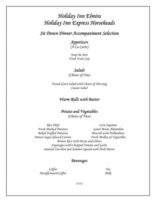 Holiday Inn Elmira
      Holiday Inn Express Horseheads
   Sit Down Dinner Accompaniment Selection
                           Appetizers
                           (A La Carte)
                           Soup du Jour
                          Fresh Fruit Cup


                             Salads
                          (Choice of One)

            Tossed Green Salad with Choice of Dressing
                          Caesar Salad


                 Warm Rolls with Butter

                   Potato and Vegetables
                          (Choice of Two)

        Rice Pilaf                            Corn Supreme
  Fresh Mashed Potatoes                   Green Beans Almandine
  Baked Stuffed Potatoes                Broccoli with Hollandaise
Brown Sugar Glazed Carrots              Fresh Medley of Vegetables
                Brown Rice with Pecan and Chives
           Asparagus with Chopped Tomato and Garlic
      Sautéed Zucchini and Summer Squash with Herb Butter


                            Beverages
         Coffee                                     Tea
   Decaffeinated Coffee                             Milk

                               (5/11)
 