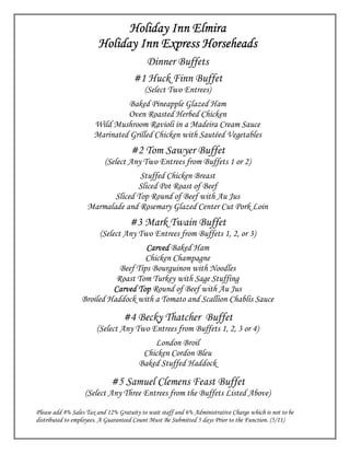 Holiday Inn Elmira
                        Holiday Inn Express Horseheads
                                        Dinner Buffets
                                      #1 Huck Finn Buffet
                                          (Select Two Entrees)
                               Baked Pineapple Glazed Ham
                               Oven Roasted Herbed Chicken
                      Wild Mushroom Ravioli in a Madeira Cream Sauce
                      Marinated Grilled Chicken with Sautéed Vegetables
                                     #2 Tom Sawyer Buffet
                           (Select Any Two Entrees from Buffets 1 or 2)
                                   Stuffed Chicken Breast
                                  Sliced Pot Roast of Beef
                           Sliced Top Round of Beef with Au Jus
                    Marmalade and Rosemary Glazed Center Cut Pork Loin
                                    #3 Mark Twain Buffet
                         (Select Any Two Entrees from Buffets 1, 2, or 3)
                                     Carved Baked Ham
                                     Chicken Champagne
                             Beef Tips Bourguinon with Noodles
                            Roast Tom Turkey with Sage Stuffing
                           Carved Top Round of Beef with Au Jus
                  Broiled Haddock with a Tomato and Scallion Chablis Sauce

                                  #4 Becky Thatcher Buffet
                        (Select Any Two Entrees from Buffets 1, 2, 3 or 4)
                                            London Broil
                                         Chicken Cordon Bleu
                                        Baked Stuffed Haddock

                             #5 Samuel Clemens Feast Buffet
                   (Select Any Three Entrees from the Buffets Listed Above)

Please add 8% Sales Tax and 12% Gratuity to wait staff and 6% Administrative Charge which is not to be
distributed to employees. A Guaranteed Count Must Be Submitted 5 days Prior to the Function. (5/11)
 