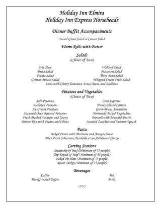 Holiday Inn Elmira
                Holiday Inn Express Horseheads
                     Dinner Buffet Accompaniments
                          Tossed Green Salad or Caesar Salad

                             Warm Rolls with Butter
                                       Salads
                                    (Choice of Two)
           Cole Slaw                                      Waldorf Salad
          Pasta Salad                                     Macaroni Salad
         Potato Salad                                    Three Bean Salad
      German Potato Salad                          Whipped Cream Fruit Salad
                 Orzo with Cherry Tomatoes, Feta Cheese, and Scallions

                             Potatoes and Vegetables
                                    (Choice of Two)
          Salt Potatoes                                      Corn Supreme
       Scalloped Potatoes                                Honey Glazed Carrots
       Au Gratin Potatoes                               Green Beans Almandine
 Seasoned Oven Roasted Potatoes                       Normandy Mixed Vegetables
Fresh Mashed Potatoes and Gravy                      Broccoli with Mustard Butter
Brown Rice with Pecans and Chives                 Sautéed Zucchini and Summer Squash

                                        Pasta
                    Baked Penne with Marinara and Asiago Cheese
                Other Pasta Selections Available at an Additional Charge

                                 Carving Stations
                      Steamship of Beef (Minimum of 75 people)
                      Top Round of Beef (Minimum of 35 people)
                       Baked Pit Ham (Minimum of 35 people)
                        Roast Turkey (Minimum of 35 people)

                                      Beverages
            Coffee                                              Tea
      Decaffeinated Coffee                                      Milk
                                         (5/11)
 